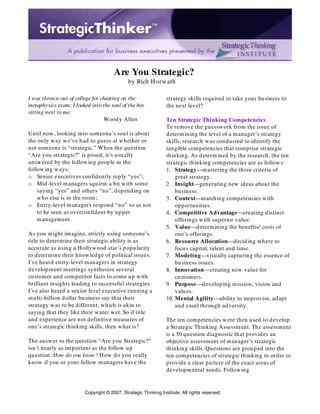 Copyright © 2007. Strategic Thinking Institute. All rights reserved.
Are You Strategic?
by Rich Horwath
I was thrown out of college for cheating on the
metaphysics exam; I looked into the soul of the boy
sitting next to me.
Woody Allen
Until now, looking into someone’s soul is about
the only way we’ve had to guess at whether or
not someone is “strategic.” When the question
“Are you strategic?” is posed, it’s usually
answered by the following people in the
following ways:
o Senior executives confidently reply “yes”;
o Mid-level managers squirm a bit with some
saying “yes” and others “no”, depending on
who else is in the room;
o Entry-level managers respond “no” so as not
to be seen as overconfident by upper
management.
As you might imagine, strictly using someone’s
title to determine their strategic ability is as
accurate as using a Hollywood star’s popularity
to determine their knowledge of political issues.
I’ve heard entry-level managers in strategy
development meetings synthesize several
customer and competitor facts to come up with
brilliant insights leading to successful strategies.
I’ve also heard a senior level executive running a
multi-billion dollar business say that their
strategy was to be different, which is akin to
saying that they like their water wet. So if title
and experience are not definitive measures of
one’s strategic thinking skills, then what is?
The answer to the question “Are you Strategic?”
isn’t nearly as important as the follow up
question: How do you know? How do you really
know if you or your fellow managers have the
strategy skills required to take your business to
the next level?
Ten Strategic Thinking Competencies
To remove the guesswork from the issue of
determining the level of a manager’s strategy
skills, research was conducted to identify the
tangible competencies that comprise strategic
thinking. As determined by the research, the ten
strategic thinking competencies are as follows:
1. Strategy—mastering the three criteria of
great strategy.
2. Insight—generating new ideas about the
business.
3. Context—matching competencies with
opportunities.
4. Competitive Advantage—creating distinct
offerings with superior value.
5. Value—determining the benefits/ costs of
one’s offerings.
6. Resource Allocation—deciding where to
focus capital, talent and time.
7. Modeling—visually capturing the essence of
business issues.
8. Innovation—creating new value for
customers.
9. Purpose—developing mission, vision and
values.
10. Mental Agility—ability to improvise, adapt
and excel through adversity.
The ten competencies were then used to develop
a Strategic Thinking Assessment. The assessment
is a 50 question diagnostic that provides an
objective assessment of manager’s strategic
thinking skills. Questions are grouped into the
ten competencies of strategic thinking in order to
provide a clear picture of the exact areas of
developmental needs. Following
 