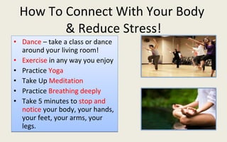 How To Connect With Your Body  & Reduce Stress! Dance  – take a class or dance around your living room! Exercise  in any way you enjoy Practice  Yoga Take Up  Meditation Practice  Breathing deeply Take 5 minutes to  stop and notice  your body, your hands, your feet, your arms, your legs. 