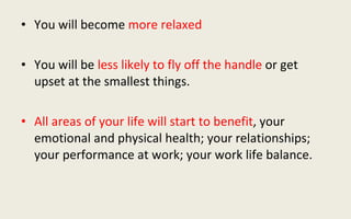 You will become  more relaxed You will be  less likely to fly off the handle  or get upset at the smallest things. All areas of your life will start to benefit , your emotional and physical health; your relationships; your performance at work; your work life balance. 