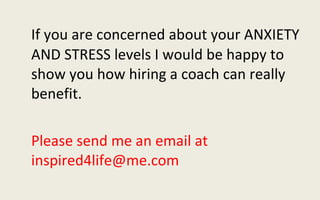 If you are concerned about your ANXIETY AND STRESS levels I would be happy to show you how hiring a coach can really benefit.  Please send me an email at inspired4life@me.com 