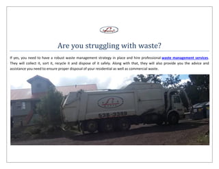 Are you struggling with waste?
If yes, you need to have a robust waste management strategy in place and hire professional waste management services.
They will collect it, sort it, recycle it and dispose of it safely. Along with that, they will also provide you the advice and
assistance you need to ensure proper disposal of your residential as well as commercial waste.
 