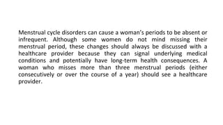 Menstrual cycle disorders can cause a woman’s periods to be absent or
infrequent. Although some women do not mind missing their
menstrual period, these changes should always be discussed with a
healthcare provider because they can signal underlying medical
conditions and potentially have long-term health consequences. A
woman who misses more than three menstrual periods (either
consecutively or over the course of a year) should see a healthcare
provider.
 