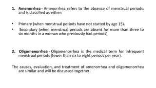 1. Amenorrhea - Amenorrhea refers to the absence of menstrual periods, 
and is classified as either:
• Primary (when menstrual periods have not started by age 15).
•  Secondary (when menstrual periods are absent for more than three to 
six months in a woman who previously had periods).
2. Oligomenorrhea - Oligomenorrhea  is  the  medical  term  for  infrequent 
menstrual periods (fewer than six to eight periods per year).
The causes, evaluation, and treatment of amenorrhea and oligomenorrhea 
are similar and will be discussed together.
 