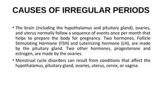 CAUSES OF IRREGULAR PERIODS
• The brain (including the hypothalamus and pituitary gland), ovaries, 
and uterus normally follow a sequence of events once per month that 
helps  to  prepare  the  body  for  pregnancy.  Two  hormones,  Follicle 
Stimulating Hormone (FSH) and Luteinizing hormone (LH), are made 
by  the  pituitary  gland.  Two  other  hormones,  progesterone  and 
estrogen, are made by the ovaries.
• Menstrual cycle disorders can result from conditions that affect the 
hypothalamus, pituitary gland, ovaries, uterus, cervix, or vagina.
 