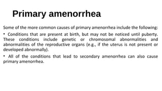 Primary amenorrhea
Some of the more common causes of primary amenorrhea include the following:
• Conditions that are present at birth, but may not be noticed until puberty.
These conditions include genetic or chromosomal abnormalities and
abnormalities of the reproductive organs (e.g., if the uterus is not present or
developed abnormally).
• All of the conditions that lead to secondary amenorrhea can also cause
primary amenorrhea.
 