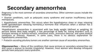 Secondary amenorrhea
Pregnancy is the most common of secondary amenorrhea. Other common causes include the
following:
• Ovarian conditions, such as polycystic ovary syndrome and ovarian insufficiency (early
menopause).
• Hypothalamic amenorrhea. This occurs when the hypothalamus slows or stops releasing
GnRH (gonadotropin releasing hormone),a hormone that influences when a woman has a
menstrual period.
•Hypothalamic amenorrhea is associated with low body weight (defined as weighing 10
percent below ideal body weight), a low percentage of body fat, eating disorders such as
anorexia nervosa or bulimia nervous, emotional stress, strenuous exercise, and some medical
conditions or illnesses. However, in some cases, there is no obvious explanation for
hypothalamic amenorrhea.
• Prolactin-secreting pituitary tumors are another common cause of secondary amenorrhea.
Oligomenorrhea — Many of the conditions that cause primary or secondary amenorrhea can
also cause a woman to ovulate irregularly). However, most women who develop infrequent
periods have polycystic ovary syndrome.
 