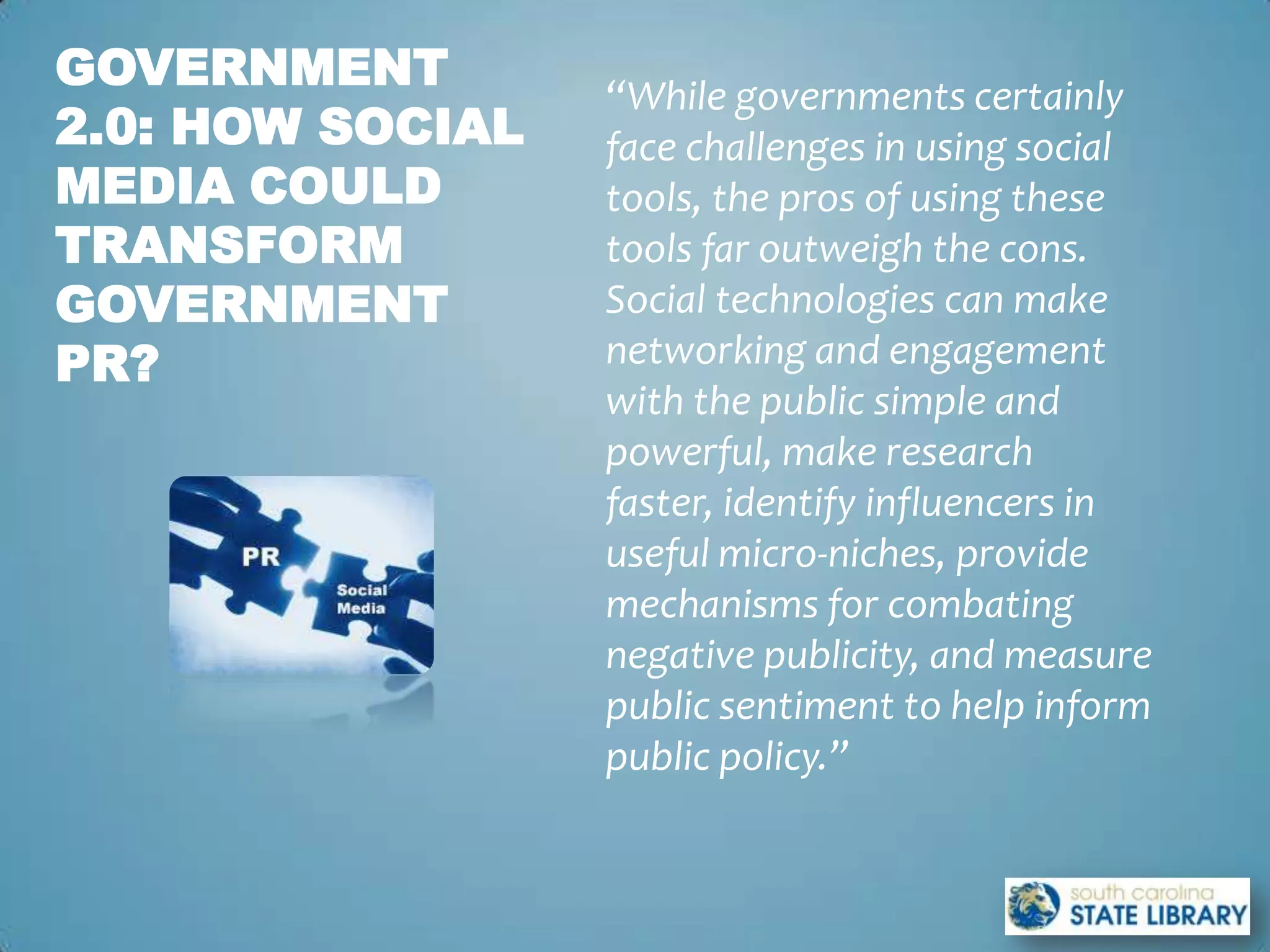 GOVERNMENT
                  “While governments certainly
2.0: HOW SOCIAL   face challenges in using social
MEDIA COULD       tools, the pros of using these
TRANSFORM         tools far outweigh the cons.
GOVERNMENT        Social technologies can make
PR?               networking and engagement
                  with the public simple and
                  powerful, make research
                  faster, identify influencers in
                  useful micro-niches, provide
                  mechanisms for combating
                  negative publicity, and measure
                  public sentiment to help inform
                  public policy.”
 