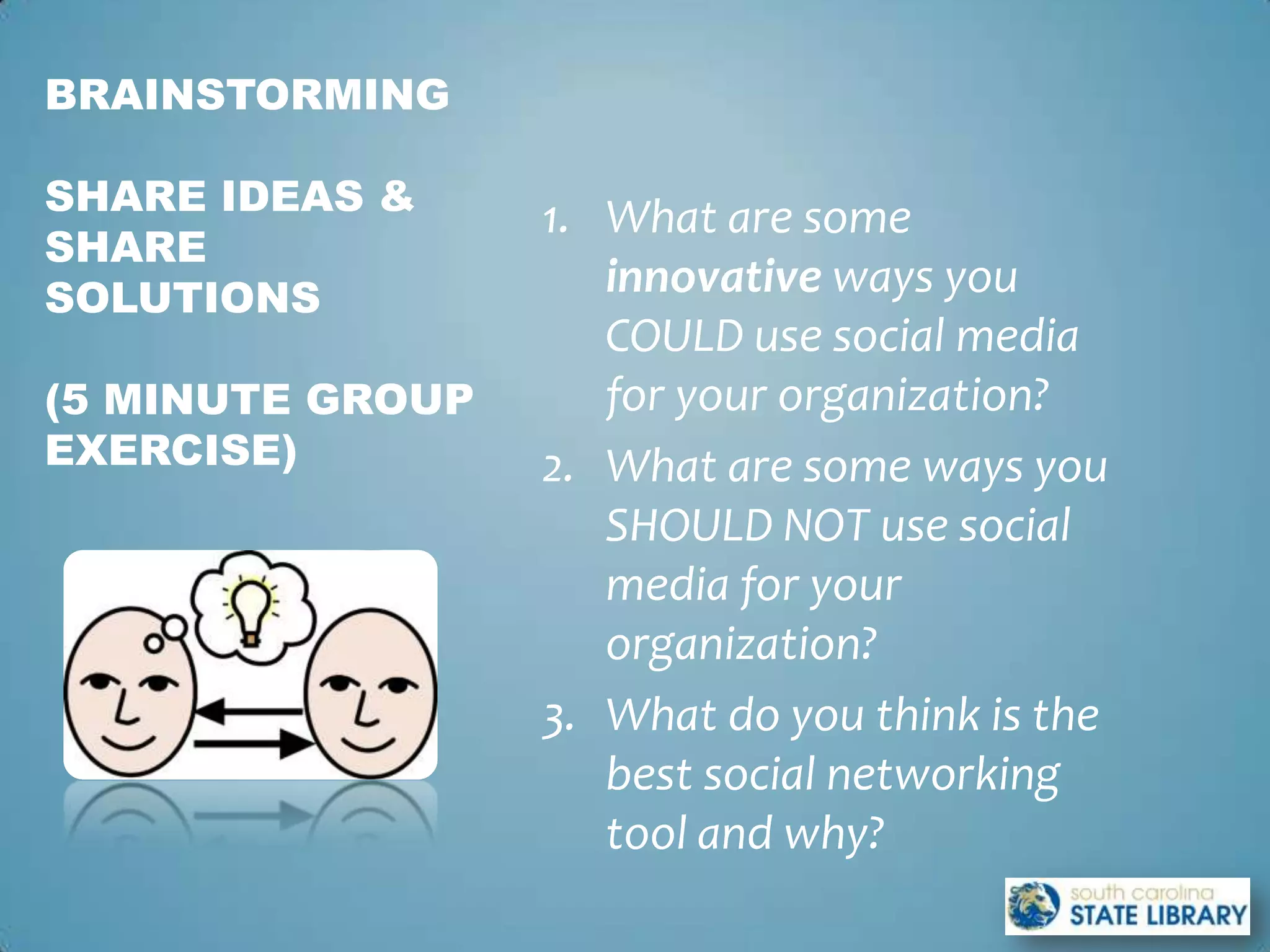 BRAINSTORMING

SHARE IDEAS &
                  1. What are some
SHARE
SOLUTIONS            innovative ways you
                     COULD use social media
(5 MINUTE GROUP      for your organization?
EXERCISE)         2. What are some ways you
                     SHOULD NOT use social
                     media for your
                     organization?
                  3. What do you think is the
                     best social networking
                     tool and why?
 