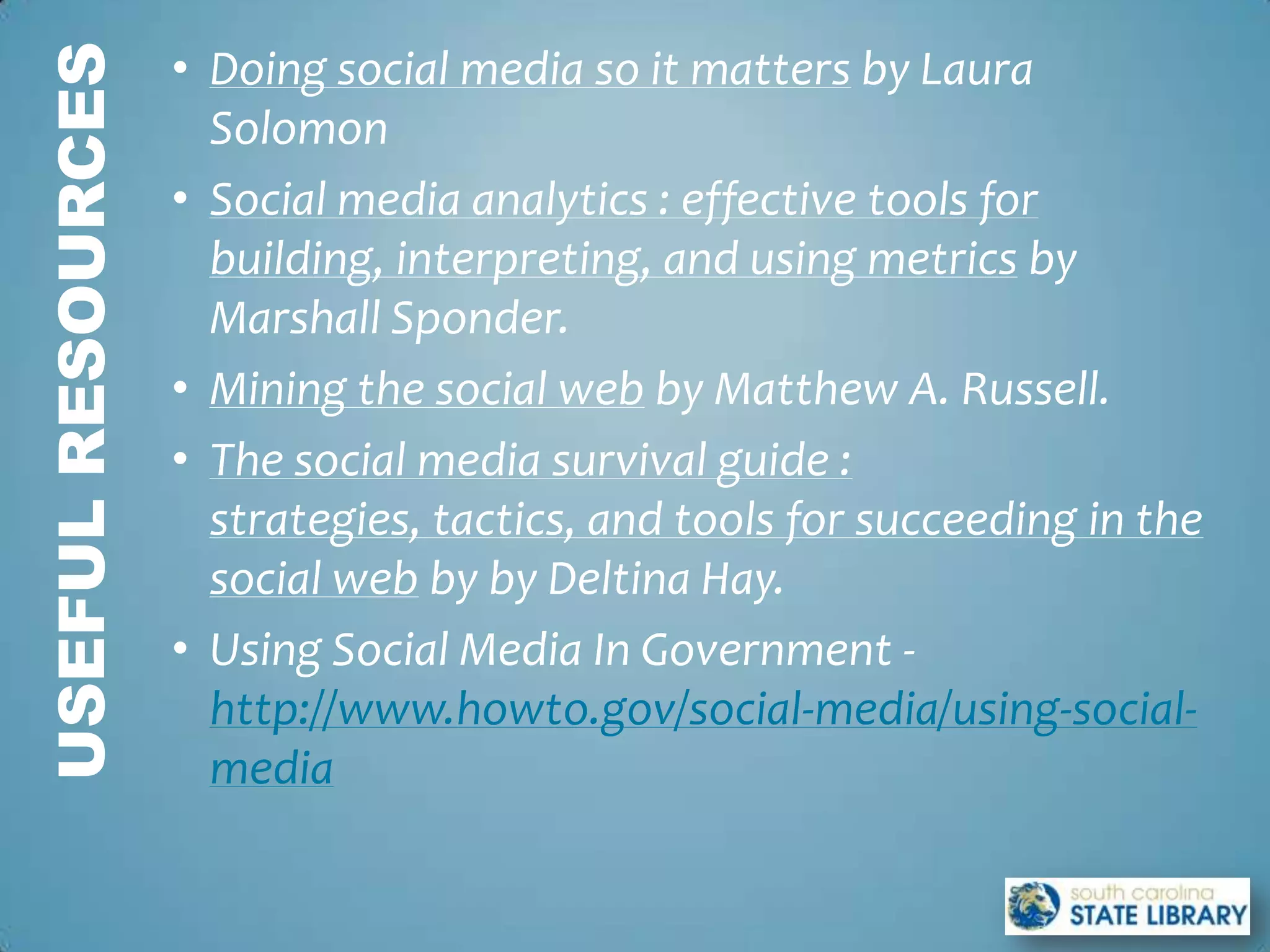 USEFUL RESOURCES   • Doing social media so it matters by Laura
                     Solomon
                   • Social media analytics : effective tools for
                     building, interpreting, and using metrics by
                     Marshall Sponder.
                   • Mining the social web by Matthew A. Russell.
                   • The social media survival guide :
                     strategies, tactics, and tools for succeeding in the
                     social web by by Deltina Hay.
                   • Using Social Media In Government -
                     http://www.howto.gov/social-media/using-social-
                     media
 