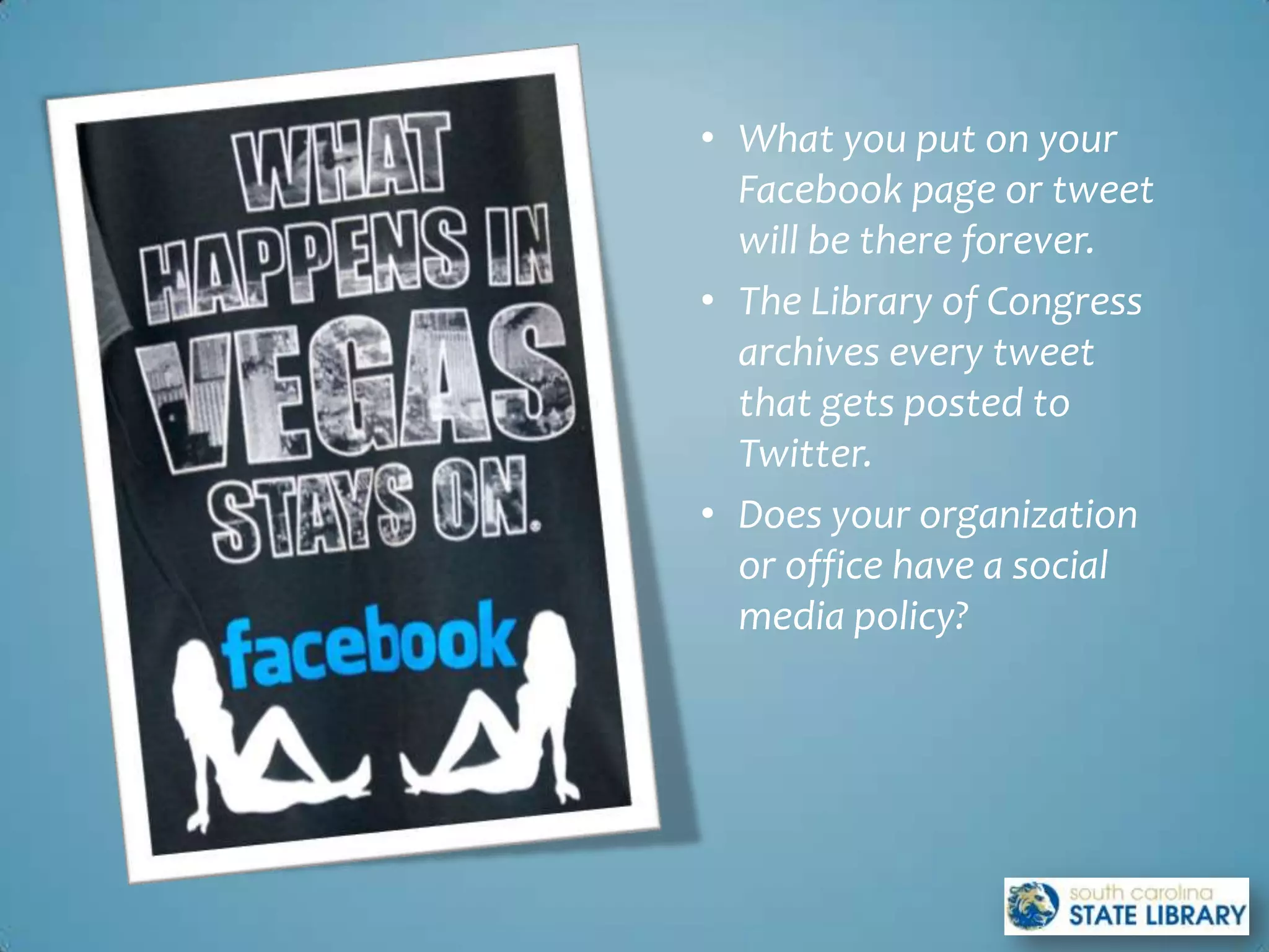 • What you put on your
  Facebook page or tweet
  will be there forever.
• The Library of Congress
  archives every tweet
  that gets posted to
  Twitter.
• Does your organization
  or office have a social
  media policy?
 