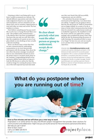 14
Communications
Listening to what is not being said is an art
form I would recommend you cultivate. We
all hold different expectations and values. We
make judgements based on our experience
and assumptions, and our intentions are not
always clear, even to ourselves. Opportunities to
miss each other are many and varied. The best
antidote is to listen.
Don’t believe something just because you’d
like it to be true: as George Bernard Shaw once
said: “The problem with communication …
is the illusion that it has been accomplished.”
You know this one only too well. How often
does the completion of a point on one of our
plans delude us into thinking we have actually
achieved something.
Never can this be more certain than that
we have communicated by undertaking
a presentation or an event that provides
participants with the message. How about the
one where the project manager was pleased
that no-one contested her decision to move
the project team to a location much closer to
the customer. Congratulating herself on her
persuasive abilities lasted about as long as it
took the HR director to advise her that she
would no longer be running the project. Every
one of the well respected top team had made
sure they were heard, they did successfully
communicate, just not with her.
Oh, and about the project manager I
mentioned at the beginning. I can almost hear
you asking, “I suppose you are going to tell us,
that the next day he got it?” Well I’m afraid there
was no happy ending. As so many of us do at
times of strain when communication has broken
down he retreated into authoritarian mode and
re-loaded his arguments. He stumbled on with
the project until he was replaced by a project
manager who revitalised the project team. How
did he do this? By demonstrating the power of
really listening. He remembered what so many
of us forget “we have two ears and one mouth,
so we can hear twice as much as we speak.”
[Epictitus]
• Brenda Hales (brenda@teamanimation.co.uk)
consults and coaches individuals and teams in the
behavioural skills essential for successful project
management. She is a senior consultant with Team
Animation, a consultancy that aims to increase
business success by inspiring leadership in project
management. Brenda is a project manager, Gestalt
psychotherapist and coaching supervisor. Donnie
MacNicol is director of Team Animation and chair of
the People SIG at the APM.
Be clear about
precisely what you
want the other
person or group to
understand,
accept,do or
change.”
What do you postpone when
you are running out of time?
Give us ﬁve minutes and we will show you a new way to work
Projectplace is an online service for easy and efﬁcient project management that provides clever solutions for
communication and collaboration. Right now you can try the service for free and receive a personal online demo.
We help you get it done!
Wish to learn more?
Call us on 0800 328 9514
or visit www.projectplace.com
 