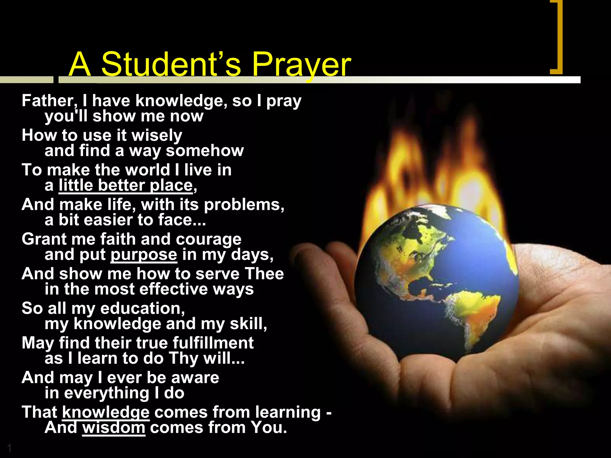 A Student’s Prayer
    Father, I have knowledge, so I pray
       you'll show me now
    How to use it wisely
       and find a way somehow
    To make the world I live in
       a little better place,
    And make life, with its problems,
       a bit easier to face...
    Grant me faith and courage
       and put purpose in my days,
    And show me how to serve Thee
       in the most effective ways
    So all my education,
       my knowledge and my skill,
    May find their true fulfillment
       as I learn to do Thy will...
    And may I ever be aware
       in everything I do
    That knowledge comes from learning -
       And wisdom comes from You.
1
 