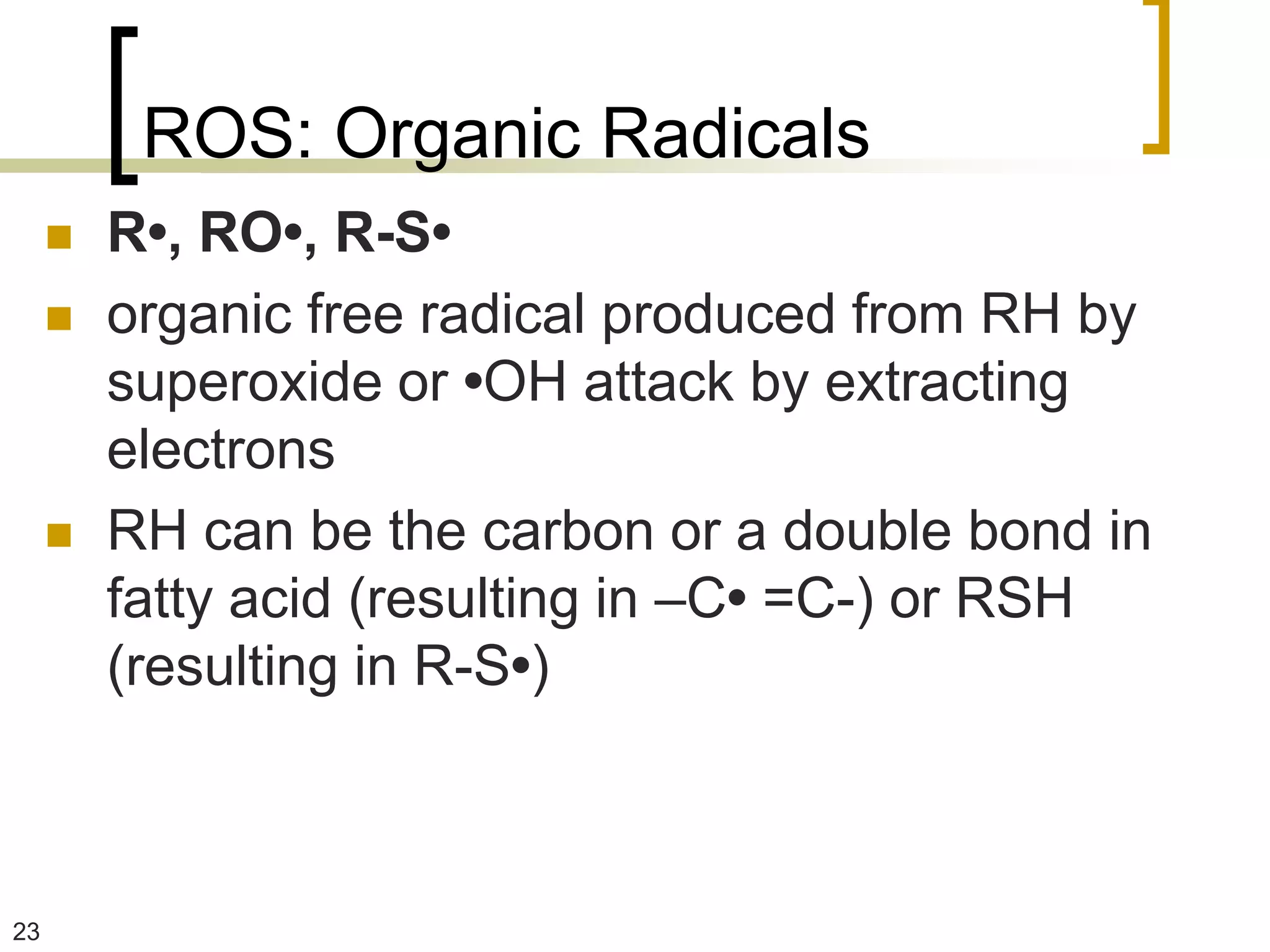 ROS: Organic Radicals
        R•, RO•, R-S•
        organic free radical produced from RH by
         superoxide or •OH attack by extracting
         electrons
        RH can be the carbon or a double bond in
         fatty acid (resulting in –C• =C-) or RSH
         (resulting in R-S•)



23
 