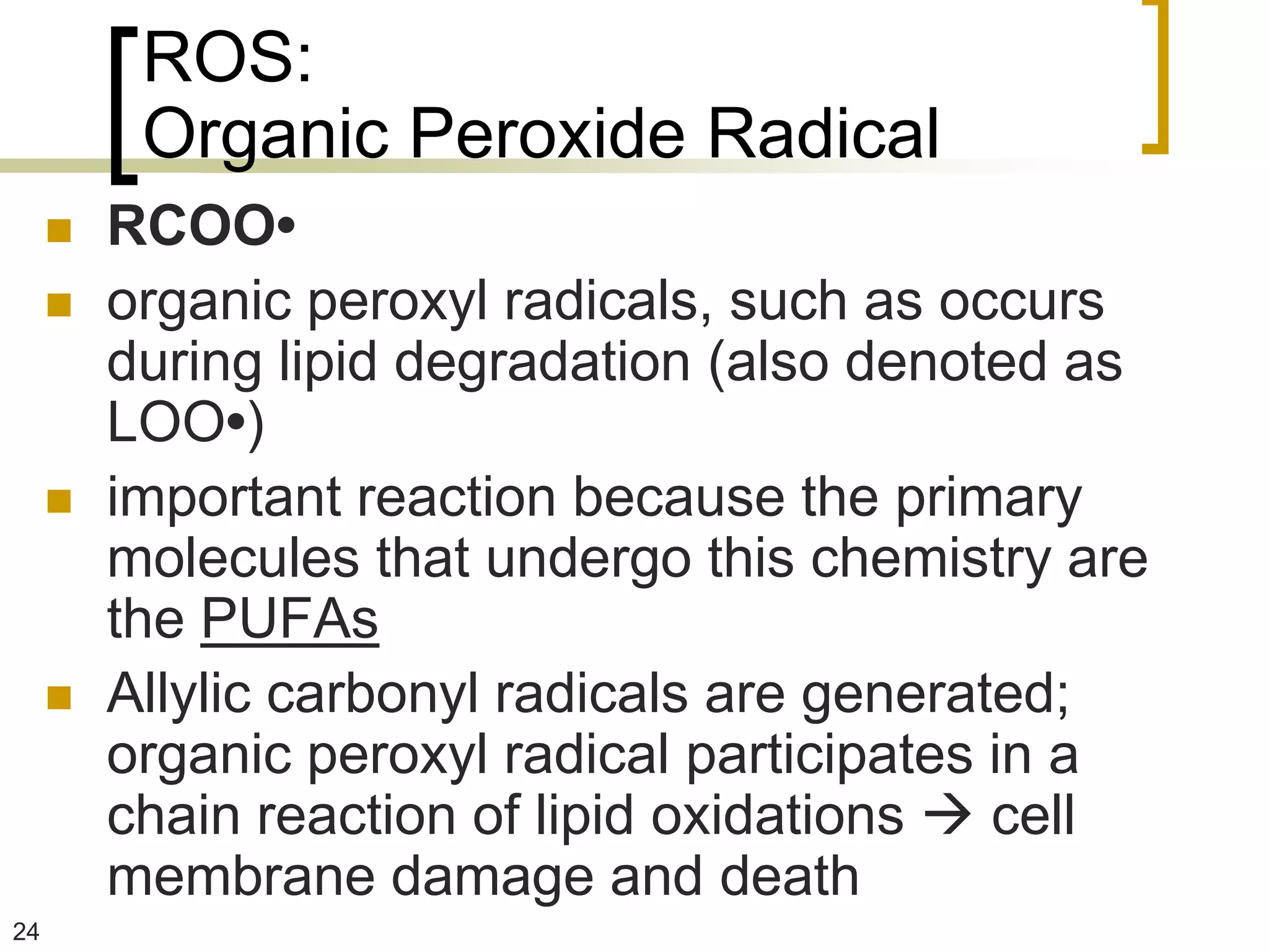 ROS:
          Organic Peroxide Radical
        RCOO•
        organic peroxyl radicals, such as occurs
         during lipid degradation (also denoted as
         LOO•)
        important reaction because the primary
         molecules that undergo this chemistry are
         the PUFAs
        Allylic carbonyl radicals are generated;
         organic peroxyl radical participates in a
         chain reaction of lipid oxidations  cell
         membrane damage and death
24
 