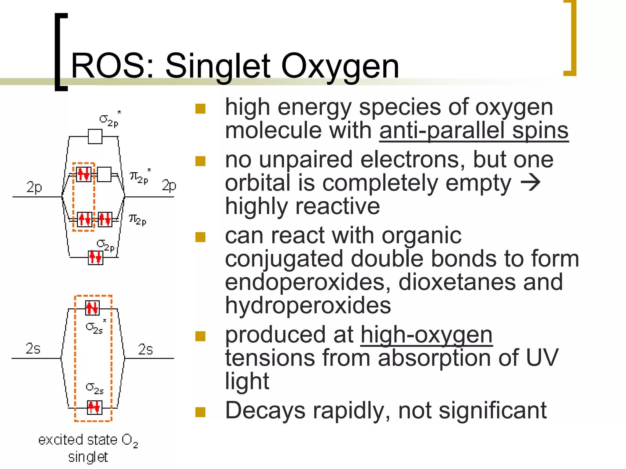 ROS: Singlet Oxygen
               high energy species of oxygen
                molecule with anti-parallel spins
               no unpaired electrons, but one
                orbital is completely empty 
                highly reactive
               can react with organic
                conjugated double bonds to form
                endoperoxides, dioxetanes and
                hydroperoxides
               produced at high-oxygen
                tensions from absorption of UV
                light
               Decays rapidly, not significant
26
 