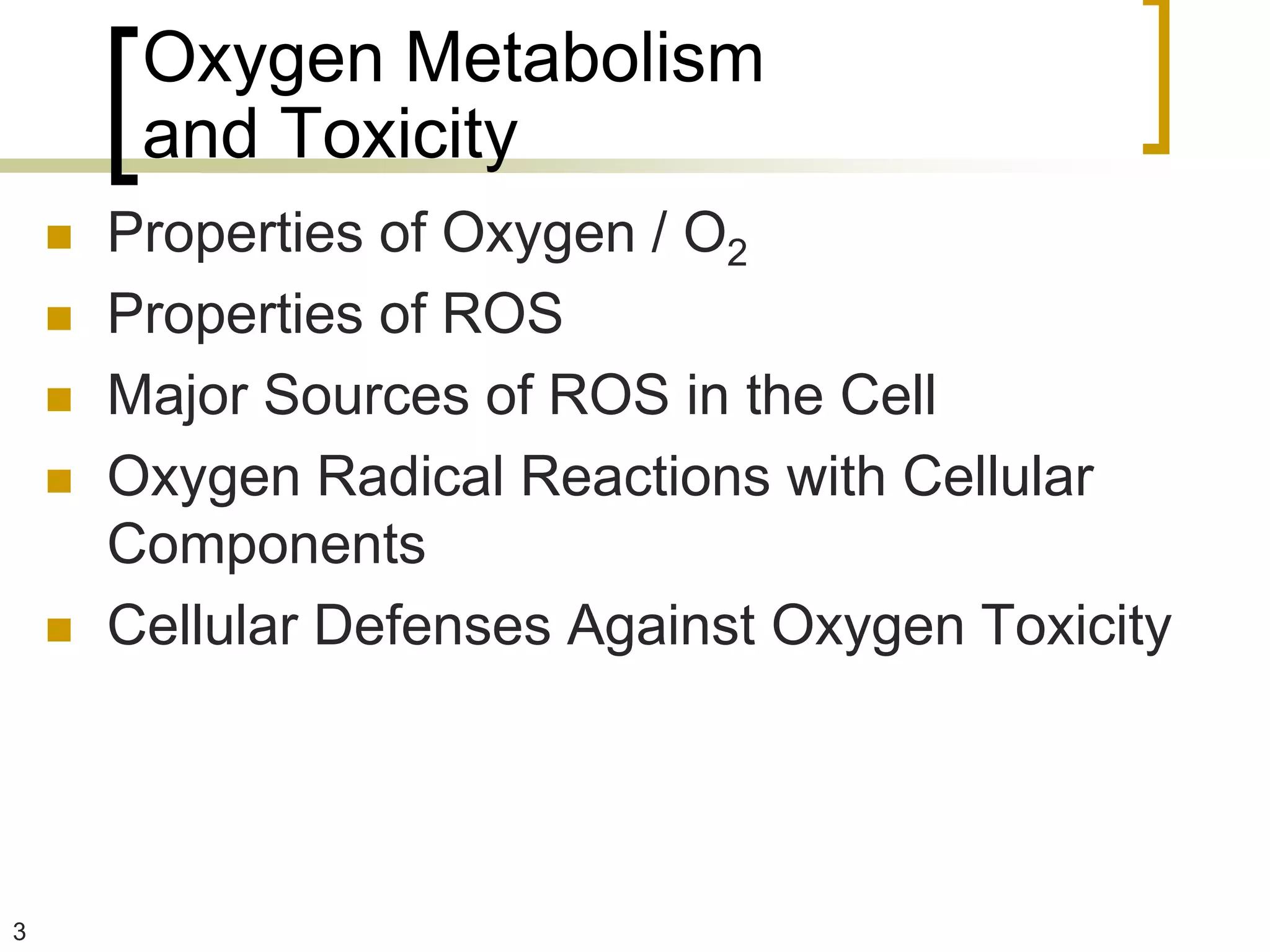 Oxygen Metabolism
         and Toxicity
       Properties of Oxygen / O2
       Properties of ROS
       Major Sources of ROS in the Cell
       Oxygen Radical Reactions with Cellular
        Components
       Cellular Defenses Against Oxygen Toxicity




3
 