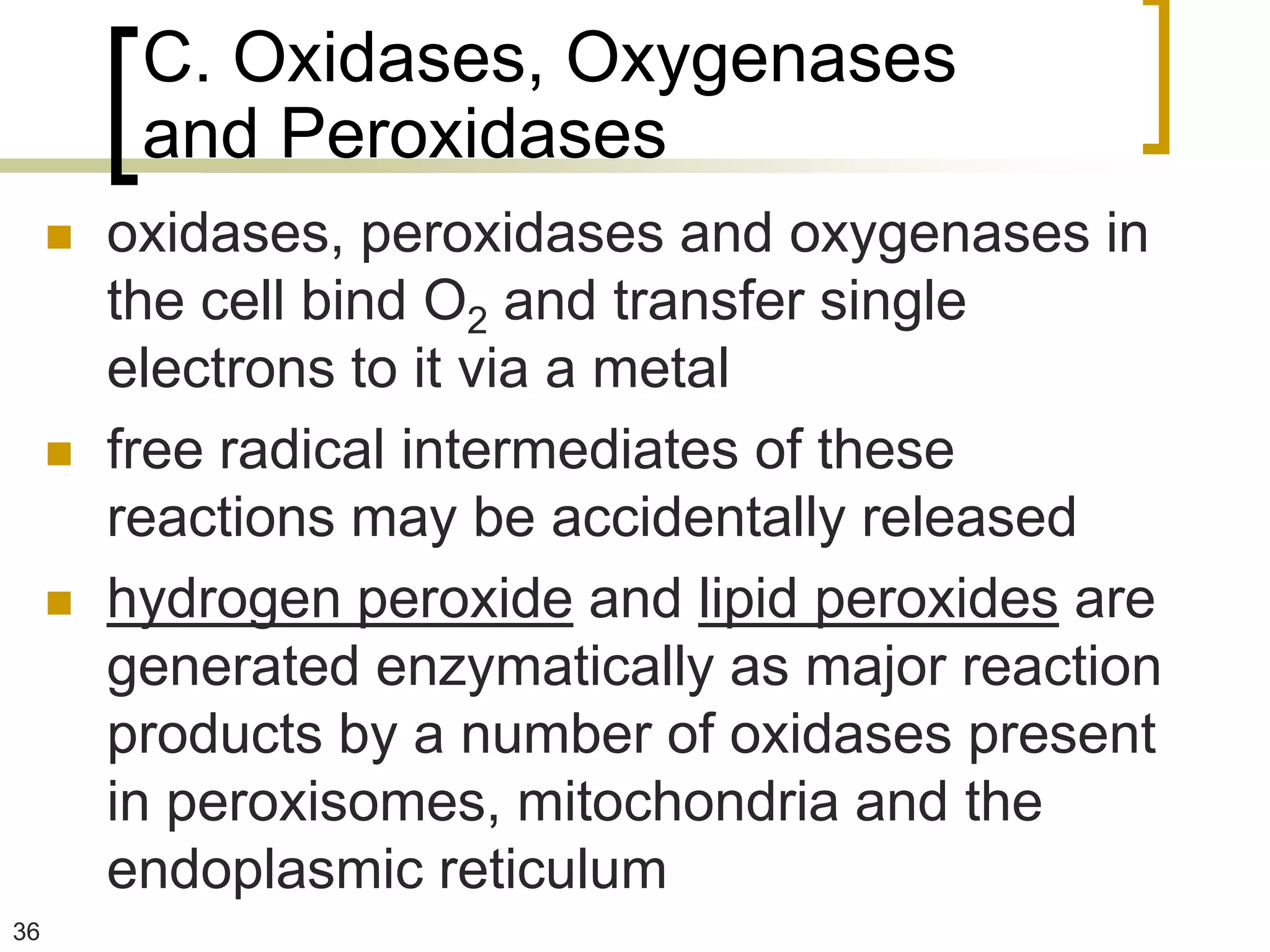 C. Oxidases, Oxygenases
          and Peroxidases
        oxidases, peroxidases and oxygenases in
         the cell bind O2 and transfer single
         electrons to it via a metal
        free radical intermediates of these
         reactions may be accidentally released
        hydrogen peroxide and lipid peroxides are
         generated enzymatically as major reaction
         products by a number of oxidases present
         in peroxisomes, mitochondria and the
         endoplasmic reticulum
36
 