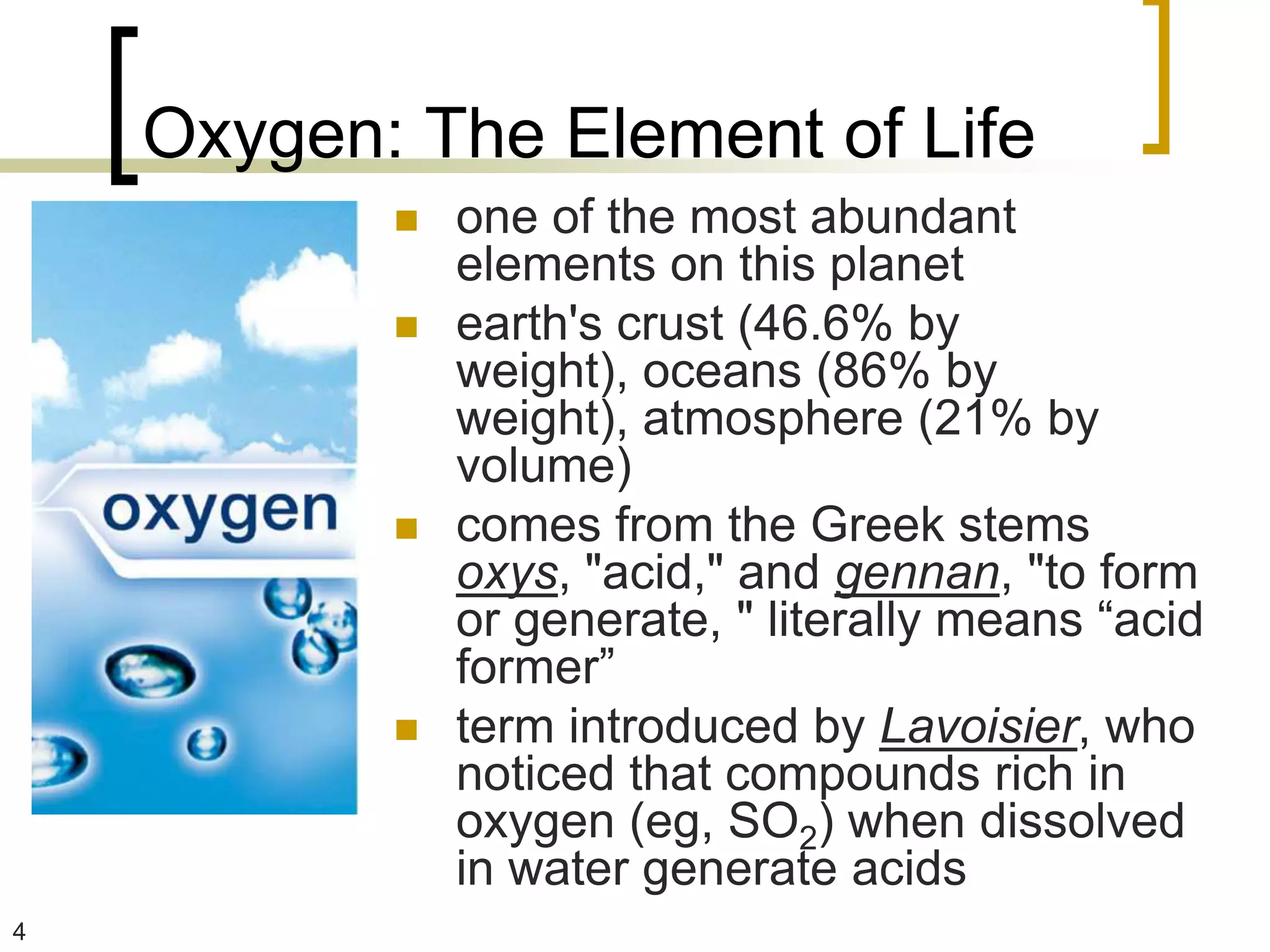 Oxygen: The Element of Life
              one of the most abundant
               elements on this planet
              earth's crust (46.6% by
               weight), oceans (86% by
               weight), atmosphere (21% by
               volume)
              comes from the Greek stems
               oxys, "acid," and gennan, "to form
               or generate, " literally means “acid
               former”
              term introduced by Lavoisier, who
               noticed that compounds rich in
               oxygen (eg, SO2) when dissolved
               in water generate acids
4
 