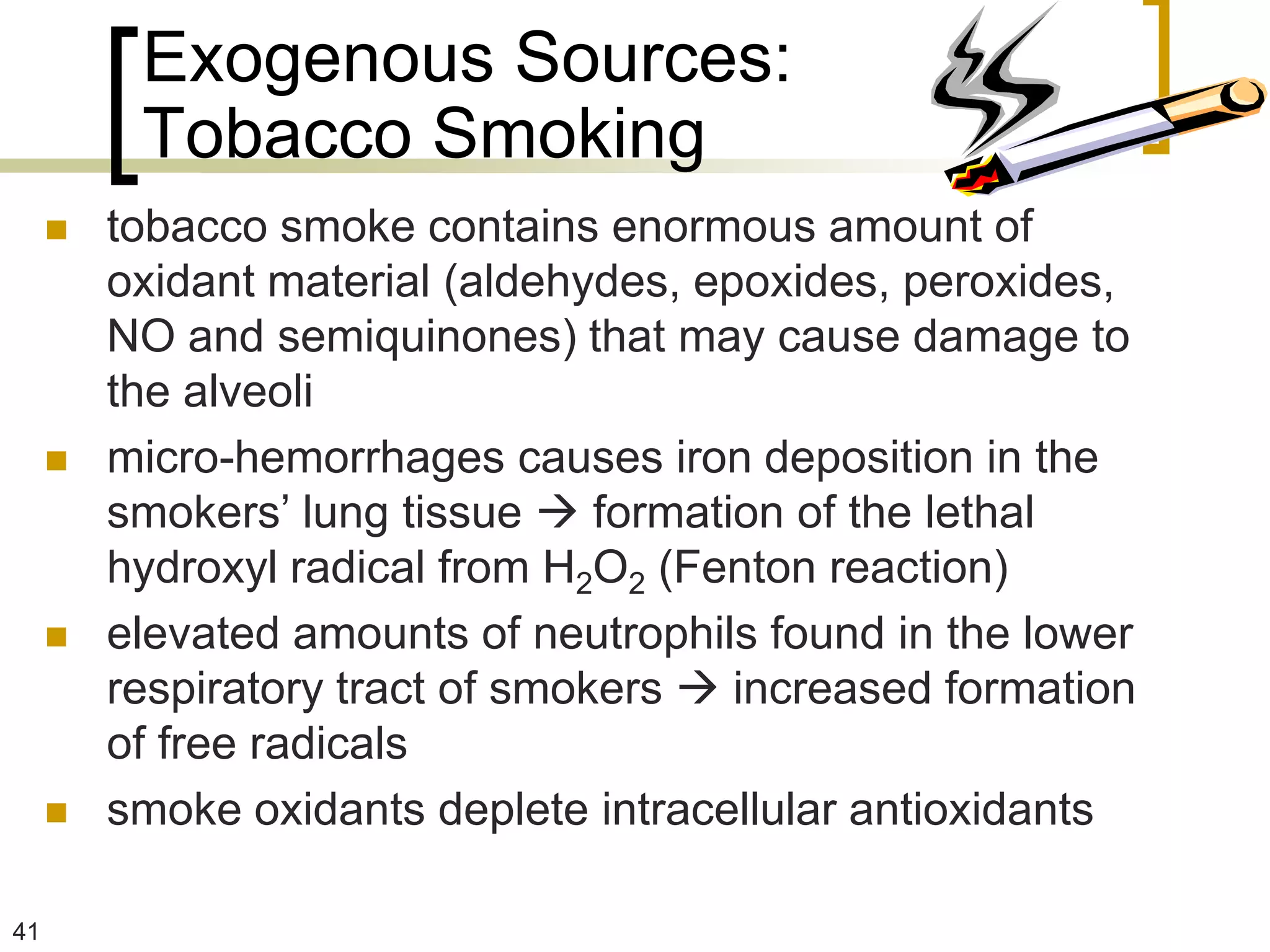 Exogenous Sources:
          Tobacco Smoking
        tobacco smoke contains enormous amount of
         oxidant material (aldehydes, epoxides, peroxides,
         NO and semiquinones) that may cause damage to
         the alveoli
        micro-hemorrhages causes iron deposition in the
         smokers’ lung tissue  formation of the lethal
         hydroxyl radical from H2O2 (Fenton reaction)
        elevated amounts of neutrophils found in the lower
         respiratory tract of smokers  increased formation
         of free radicals
        smoke oxidants deplete intracellular antioxidants

41
 