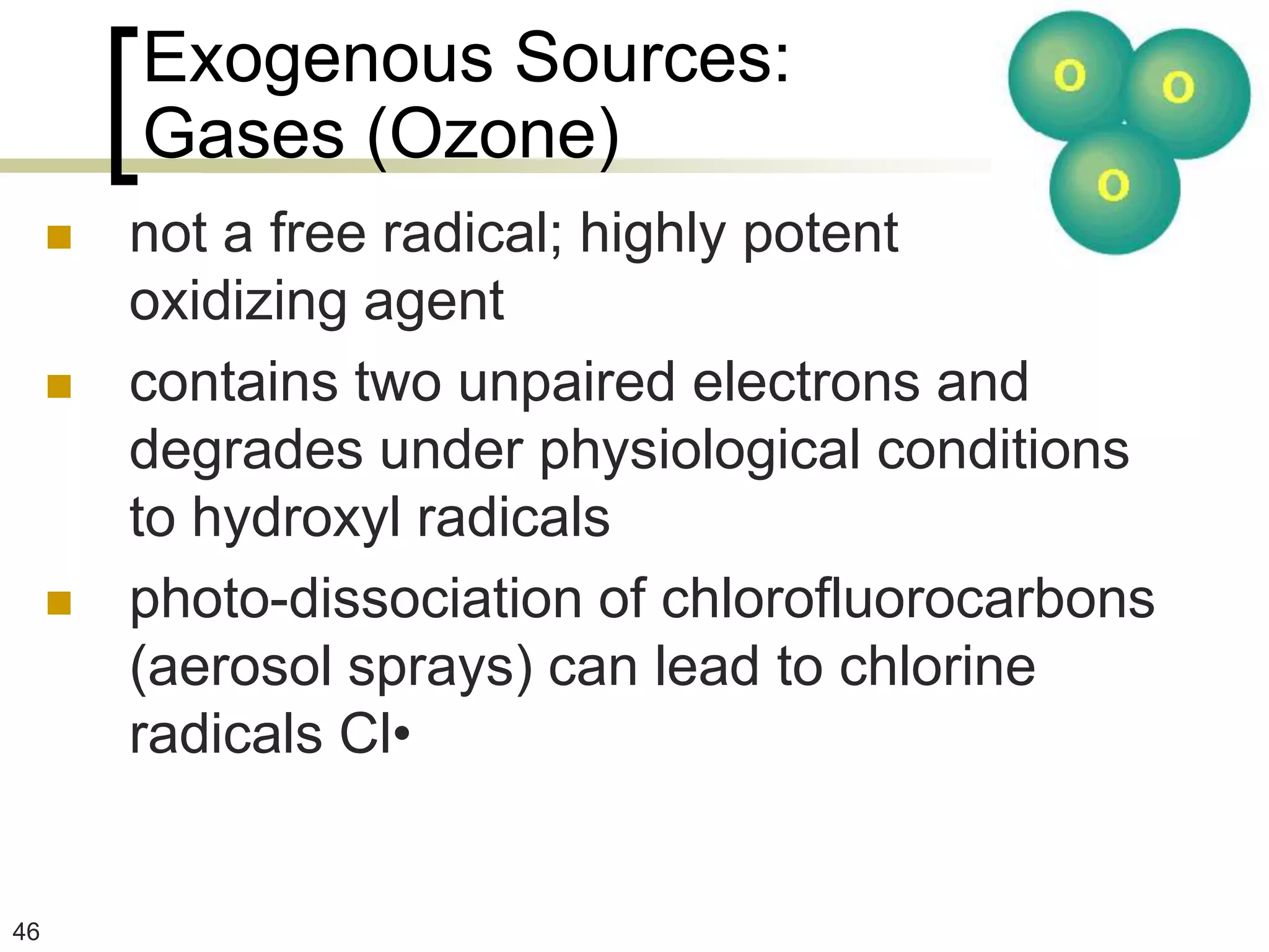 Exogenous Sources:
         Gases (Ozone)
        not a free radical; highly potent
         oxidizing agent
        contains two unpaired electrons and
         degrades under physiological conditions
         to hydroxyl radicals
        photo-dissociation of chlorofluorocarbons
         (aerosol sprays) can lead to chlorine
         radicals Cl•


46
 