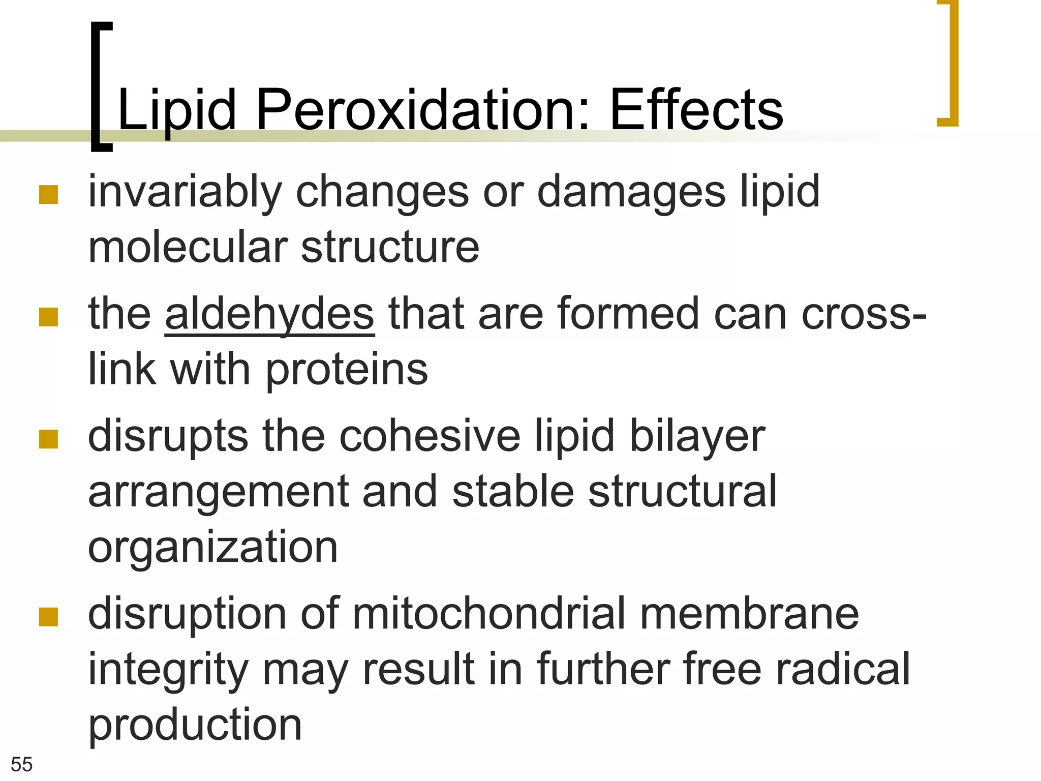 Lipid Peroxidation: Effects
        invariably changes or damages lipid
         molecular structure
        the aldehydes that are formed can cross-
         link with proteins
        disrupts the cohesive lipid bilayer
         arrangement and stable structural
         organization
        disruption of mitochondrial membrane
         integrity may result in further free radical
         production
55
 