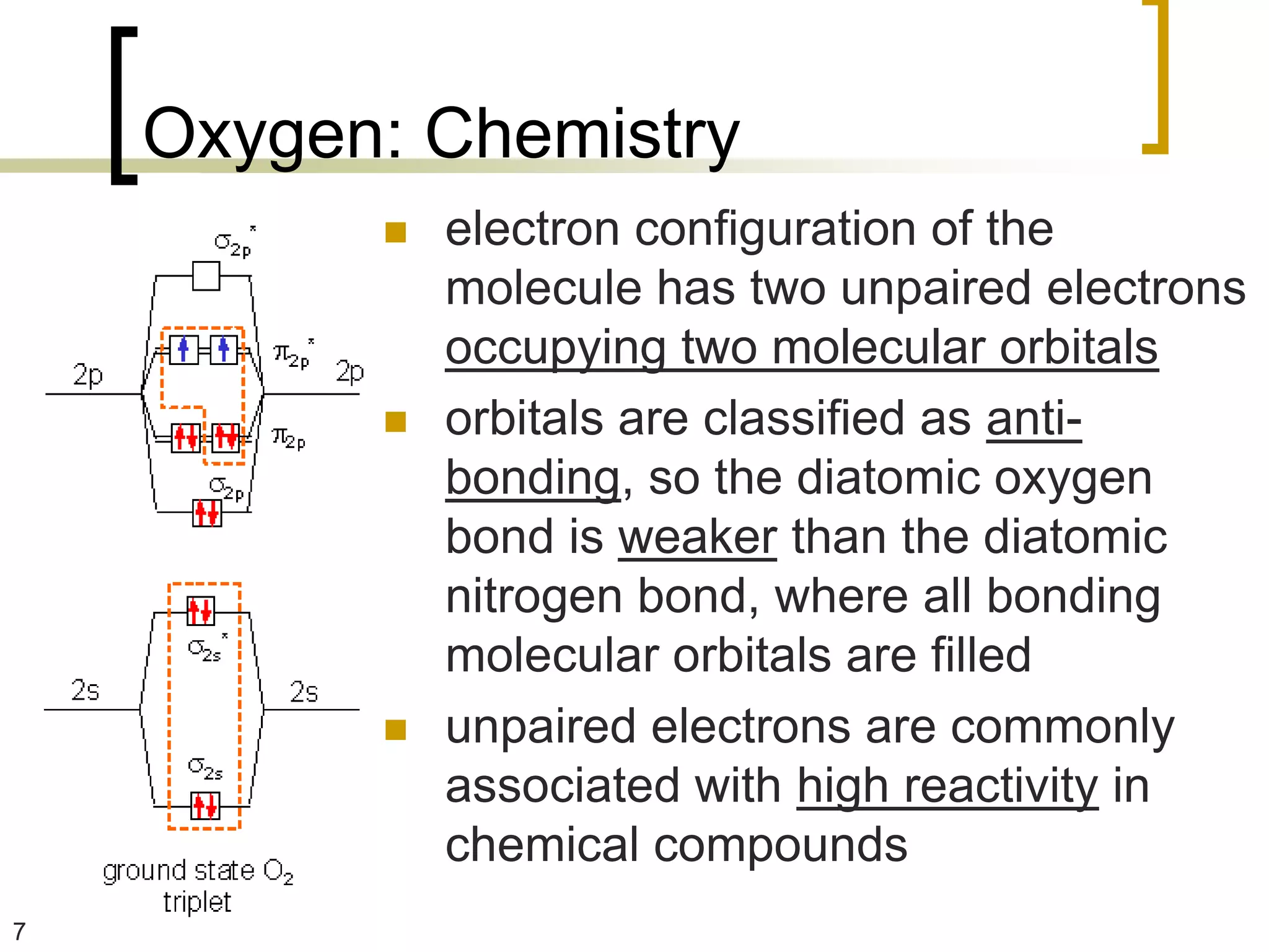 Oxygen: Chemistry
             electron configuration of the
              molecule has two unpaired electrons
              occupying two molecular orbitals
             orbitals are classified as anti-
              bonding, so the diatomic oxygen
              bond is weaker than the diatomic
              nitrogen bond, where all bonding
              molecular orbitals are filled
             unpaired electrons are commonly
              associated with high reactivity in
              chemical compounds
7
 