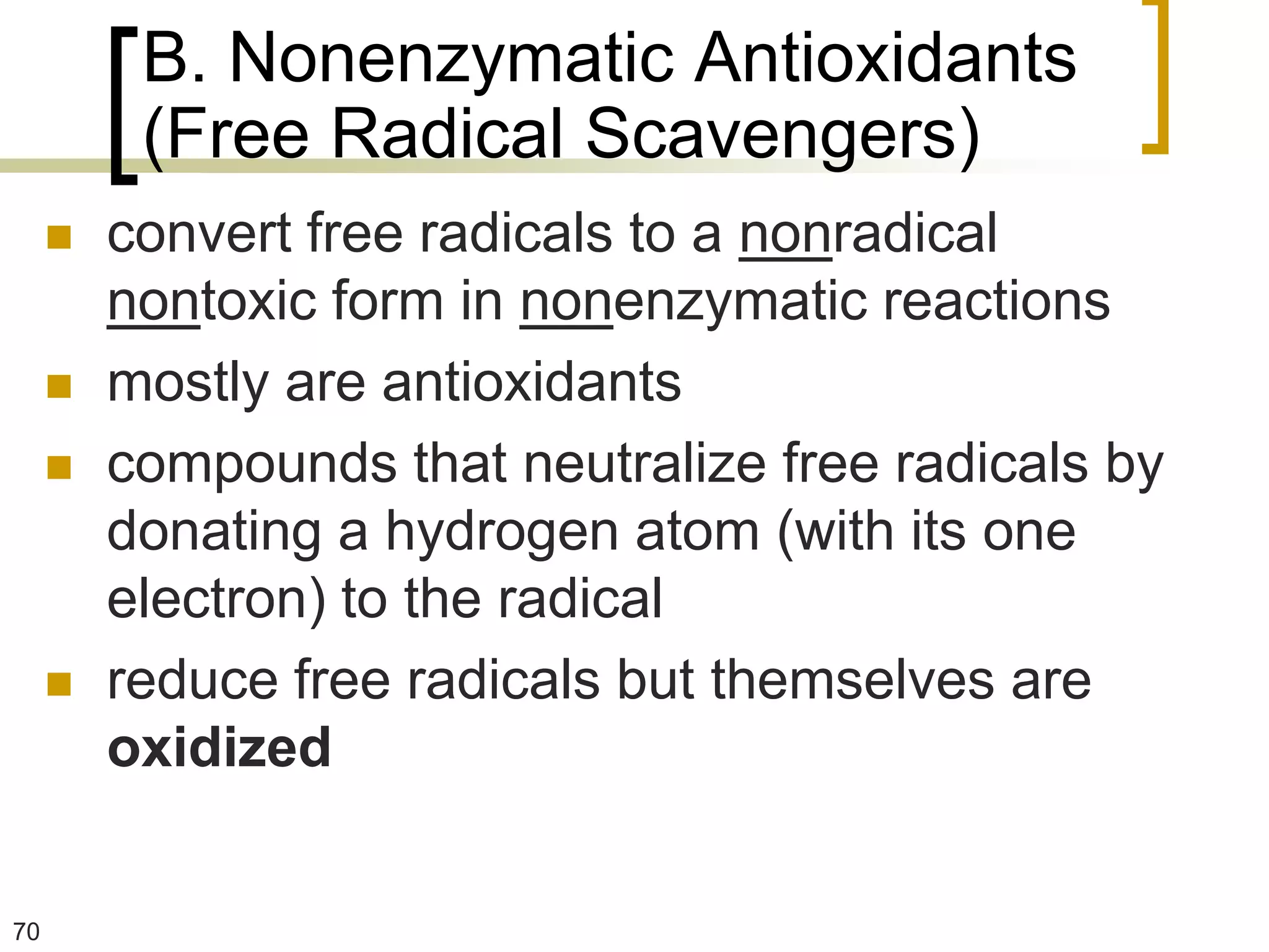 B. Nonenzymatic Antioxidants
          (Free Radical Scavengers)
        convert free radicals to a nonradical
         nontoxic form in nonenzymatic reactions
        mostly are antioxidants
        compounds that neutralize free radicals by
         donating a hydrogen atom (with its one
         electron) to the radical
        reduce free radicals but themselves are
         oxidized


70
 