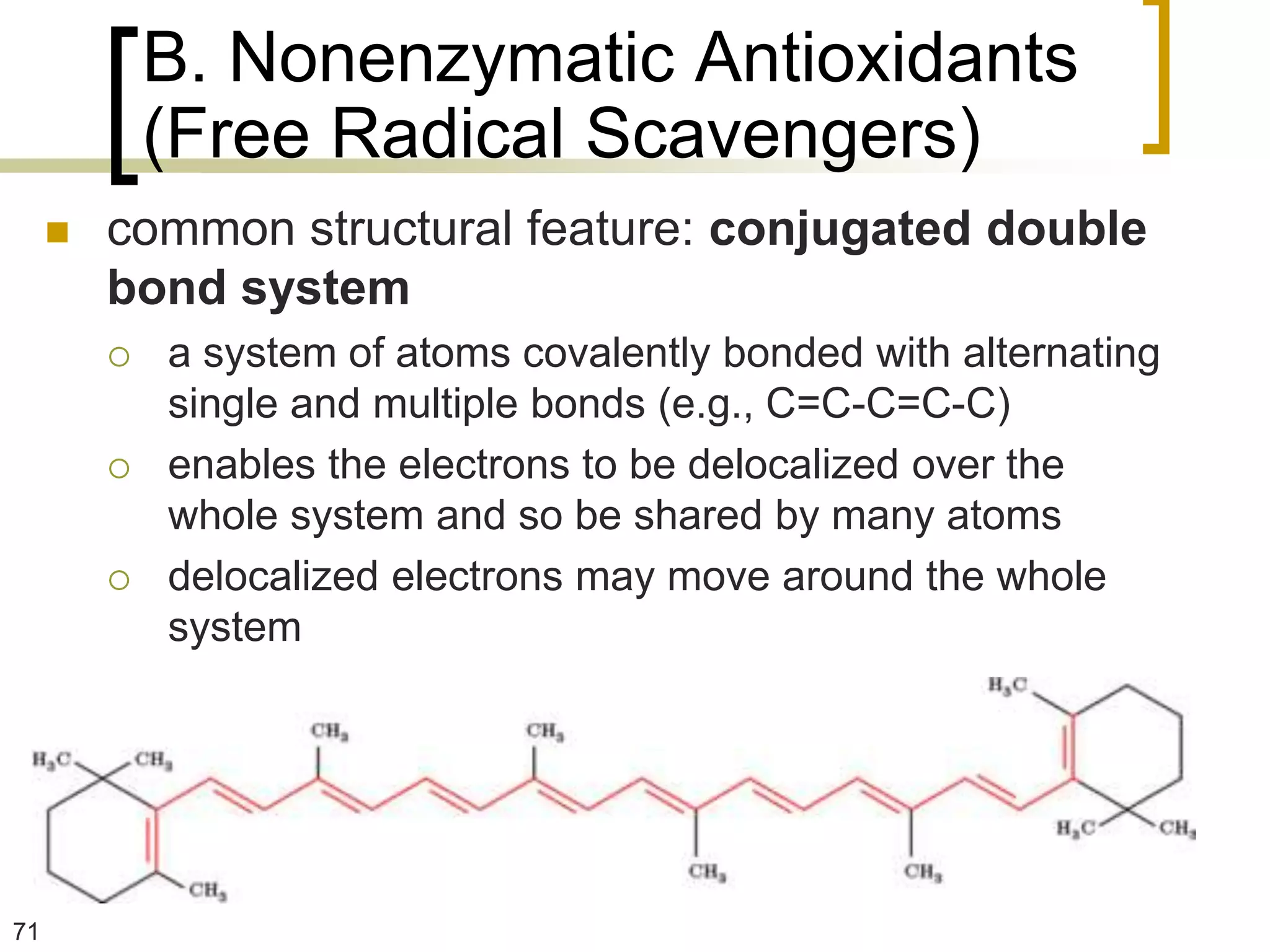 B. Nonenzymatic Antioxidants
             (Free Radical Scavengers)
        common structural feature: conjugated double
         bond system
            a system of atoms covalently bonded with alternating
             single and multiple bonds (e.g., C=C-C=C-C)
            enables the electrons to be delocalized over the
             whole system and so be shared by many atoms
            delocalized electrons may move around the whole
             system




71
 