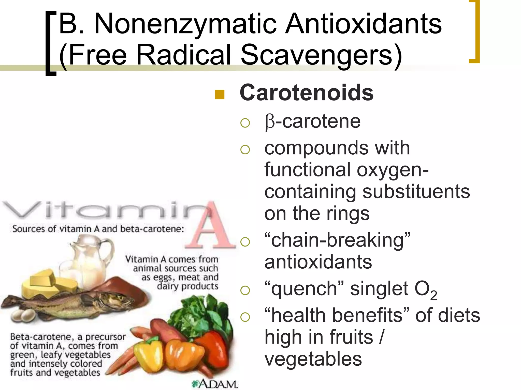 B. Nonenzymatic Antioxidants
     (Free Radical Scavengers)
                   Carotenoids
                        -carotene
                       compounds with
                        functional oxygen-
                        containing substituents
                        on the rings
                       “chain-breaking”
                        antioxidants
                       “quench” singlet O2
                       “health benefits” of diets
                        high in fruits /
                        vegetables
77
 