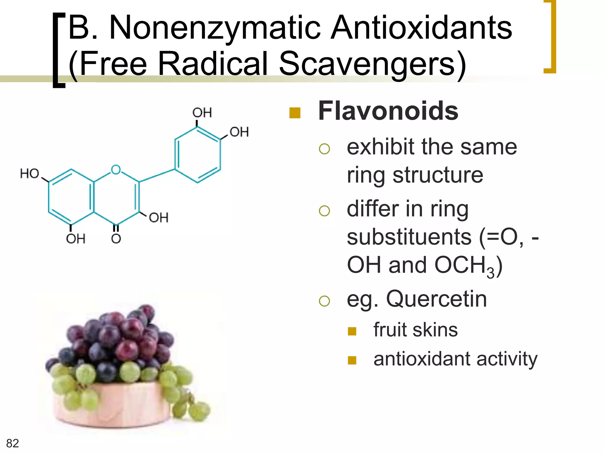B. Nonenzymatic Antioxidants
     (Free Radical Scavengers)
                     Flavonoids
                         exhibit the same
                          ring structure
                         differ in ring
                          substituents (=O, -
                          OH and OCH3)
                         eg. Quercetin
                             fruit skins
                             antioxidant activity



82
 