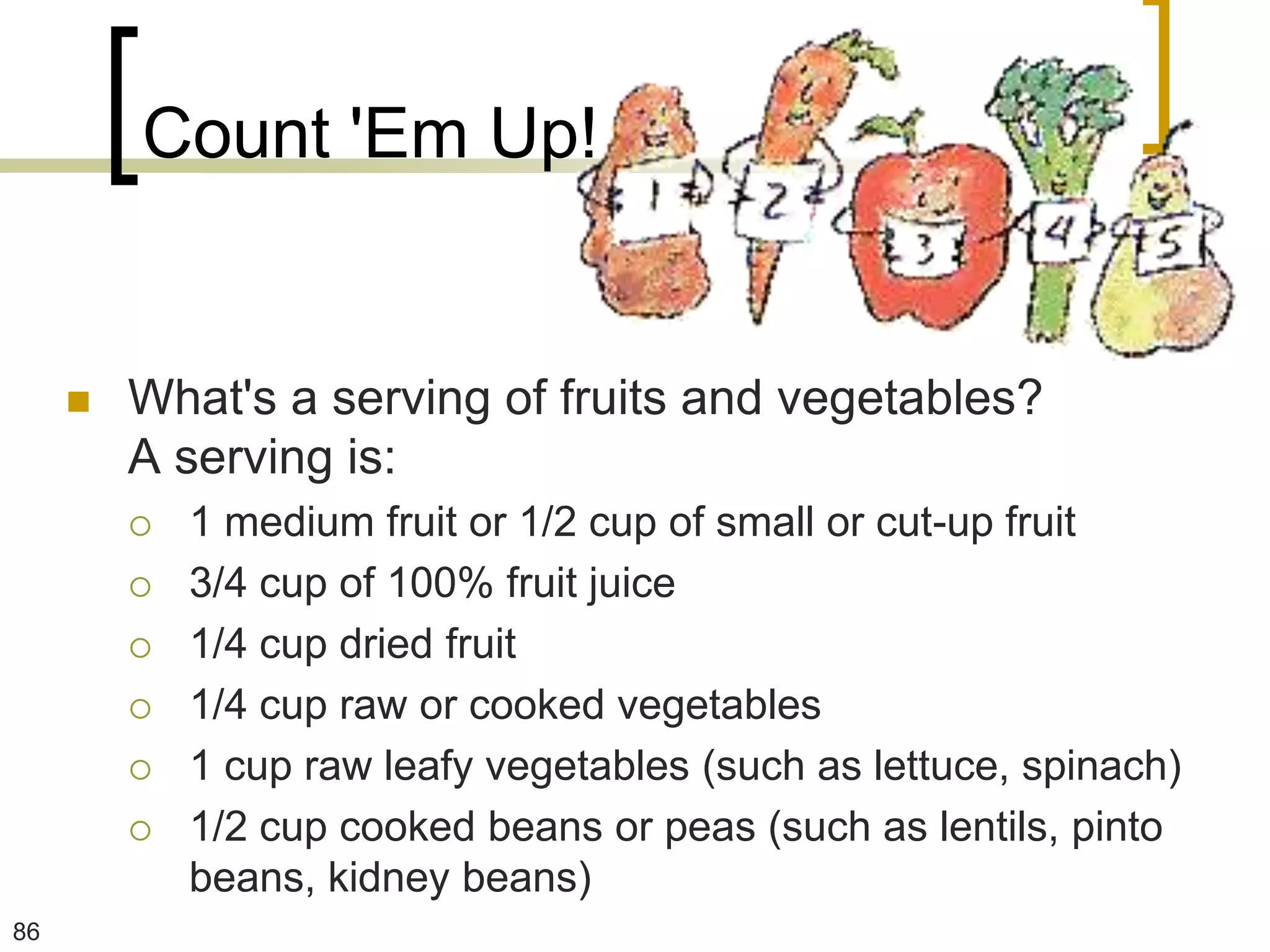 Count 'Em Up!


        What's a serving of fruits and vegetables?
         A serving is:
            1 medium fruit or 1/2 cup of small or cut-up fruit
            3/4 cup of 100% fruit juice
            1/4 cup dried fruit
            1/4 cup raw or cooked vegetables
            1 cup raw leafy vegetables (such as lettuce, spinach)
            1/2 cup cooked beans or peas (such as lentils, pinto
             beans, kidney beans)
86
 