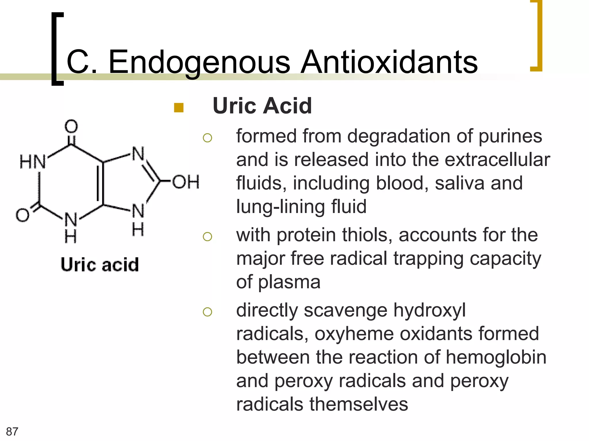C. Endogenous Antioxidants
              Uric Acid
                  formed from degradation of purines
                   and is released into the extracellular
                   fluids, including blood, saliva and
                   lung-lining fluid
                  with protein thiols, accounts for the
                   major free radical trapping capacity
                   of plasma
                  directly scavenge hydroxyl
                   radicals, oxyheme oxidants formed
                   between the reaction of hemoglobin
                   and peroxy radicals and peroxy
                   radicals themselves
87
 