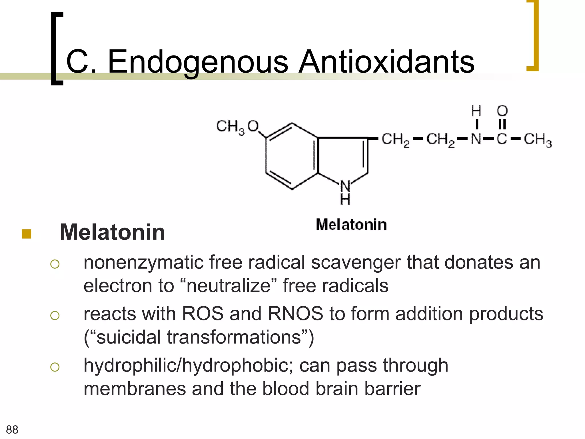 C. Endogenous Antioxidants




        Melatonin
             nonenzymatic free radical scavenger that donates an
              electron to “neutralize” free radicals
             reacts with ROS and RNOS to form addition products
              (“suicidal transformations”)
             hydrophilic/hydrophobic; can pass through
              membranes and the blood brain barrier
88
 