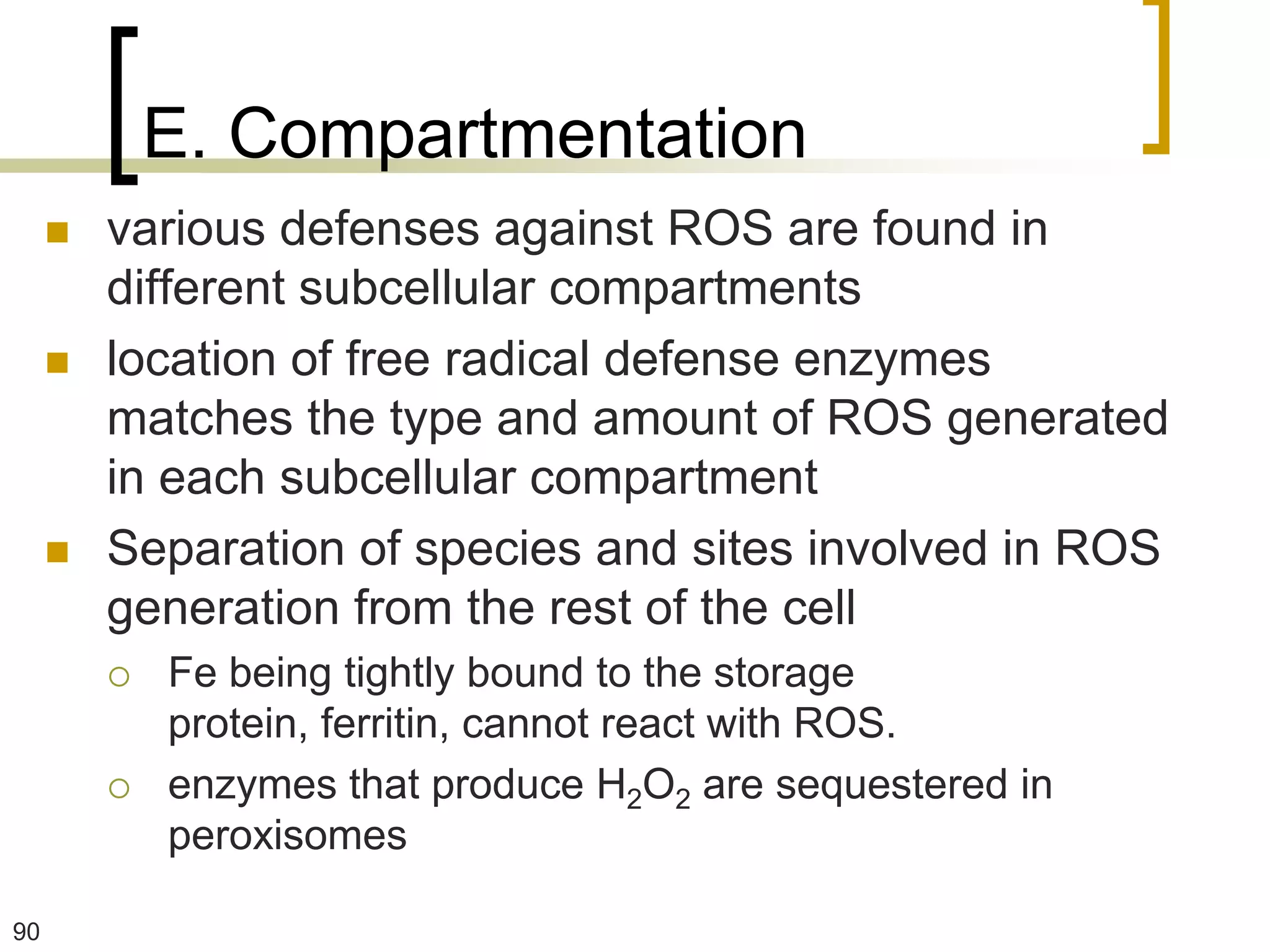E. Compartmentation
        various defenses against ROS are found in
         different subcellular compartments
        location of free radical defense enzymes
         matches the type and amount of ROS generated
         in each subcellular compartment
        Separation of species and sites involved in ROS
         generation from the rest of the cell
            Fe being tightly bound to the storage
             protein, ferritin, cannot react with ROS.
            enzymes that produce H2O2 are sequestered in
             peroxisomes

90
 