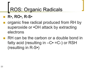 ROS: Organic Radicals
        R•, RO•, R-S•
        organic free radical produced from RH by
         superoxide or •OH attack by extracting
         electrons
        RH can be the carbon or a double bond in
         fatty acid (resulting in –C• =C-) or RSH
         (resulting in R-S•)



23
 