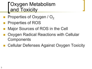 Oxygen Metabolism
         and Toxicity
       Properties of Oxygen / O2
       Properties of ROS
       Major Sources of ROS in the Cell
       Oxygen Radical Reactions with Cellular
        Components
       Cellular Defenses Against Oxygen Toxicity




3
 