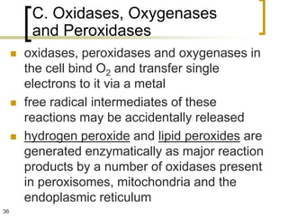 C. Oxidases, Oxygenases
          and Peroxidases
        oxidases, peroxidases and oxygenases in
         the cell bind O2 and transfer single
         electrons to it via a metal
        free radical intermediates of these
         reactions may be accidentally released
        hydrogen peroxide and lipid peroxides are
         generated enzymatically as major reaction
         products by a number of oxidases present
         in peroxisomes, mitochondria and the
         endoplasmic reticulum
36
 