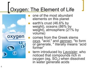 Oxygen: The Element of Life
              one of the most abundant
               elements on this planet
              earth's crust (46.6% by
               weight), oceans (86% by
               weight), atmosphere (21% by
               volume)
              comes from the Greek stems
               oxys, "acid," and gennan, "to form
               or generate, " literally means “acid
               former”
              term introduced by Lavoisier, who
               noticed that compounds rich in
               oxygen (eg, SO2) when dissolved
               in water generate acids
4
 