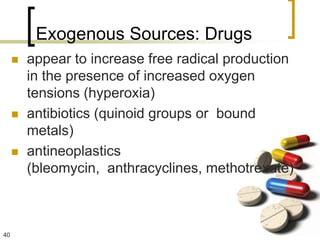 Exogenous Sources: Drugs
        appear to increase free radical production
         in the presence of increased oxygen
         tensions (hyperoxia)
        antibiotics (quinoid groups or bound
         metals)
        antineoplastics
         (bleomycin, anthracyclines, methotrexate)



40
 