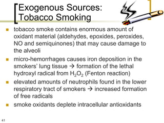 Exogenous Sources:
          Tobacco Smoking
        tobacco smoke contains enormous amount of
         oxidant material (aldehydes, epoxides, peroxides,
         NO and semiquinones) that may cause damage to
         the alveoli
        micro-hemorrhages causes iron deposition in the
         smokers’ lung tissue  formation of the lethal
         hydroxyl radical from H2O2 (Fenton reaction)
        elevated amounts of neutrophils found in the lower
         respiratory tract of smokers  increased formation
         of free radicals
        smoke oxidants deplete intracellular antioxidants

41
 