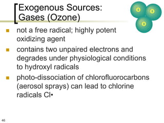 Exogenous Sources:
         Gases (Ozone)
        not a free radical; highly potent
         oxidizing agent
        contains two unpaired electrons and
         degrades under physiological conditions
         to hydroxyl radicals
        photo-dissociation of chlorofluorocarbons
         (aerosol sprays) can lead to chlorine
         radicals Cl•


46
 