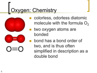 Oxygen: Chemistry
             colorless, odorless diatomic
              molecule with the formula O2
             two oxygen atoms are
              bonded
             bond has a bond order of
              two, and is thus often
              simplified in description as a
              double bond


5
 