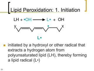 Lipid Peroxidation: 1. Initiation




        initiated by a hydroxyl or other radical that
         extracts a hydrogen atom from
         polyunsaturated lipid (LH), thereby forming
         a lipid radical (L•)

51
 
