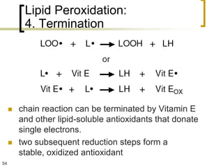Lipid Peroxidation:
          4. Termination




        chain reaction can be terminated by Vitamin E
         and other lipid-soluble antioxidants that donate
         single electrons.
        two subsequent reduction steps form a
         stable, oxidized antioxidant
54
 