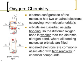 Oxygen: Chemistry
             electron configuration of the
              molecule has two unpaired electrons
              occupying two molecular orbitals
             orbitals are classified as anti-
              bonding, so the diatomic oxygen
              bond is weaker than the diatomic
              nitrogen bond, where all bonding
              molecular orbitals are filled
             unpaired electrons are commonly
              associated with high reactivity in
              chemical compounds
7
 