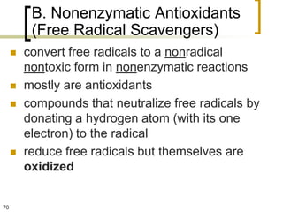 B. Nonenzymatic Antioxidants
          (Free Radical Scavengers)
        convert free radicals to a nonradical
         nontoxic form in nonenzymatic reactions
        mostly are antioxidants
        compounds that neutralize free radicals by
         donating a hydrogen atom (with its one
         electron) to the radical
        reduce free radicals but themselves are
         oxidized


70
 
