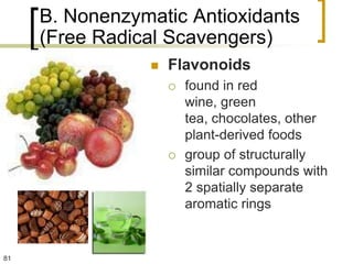 B. Nonenzymatic Antioxidants
     (Free Radical Scavengers)
                   Flavonoids
                       found in red
                        wine, green
                        tea, chocolates, other
                        plant-derived foods
                       group of structurally
                        similar compounds with
                        2 spatially separate
                        aromatic rings


81
 