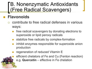 B. Nonenzymatic Antioxidants
             (Free Radical Scavengers)
        Flavonoids
            contribute to free radical defenses in various
             ways:
                free radical scavengers by donating electrons to
                 superoxide or lipid peroxy radicals
                stabilize free radicals by complex-formation
                inhibit enzymes responsible for superoxide anion
                 production
                regeneration of reduced Vitamin E
                efficient chelators of Fe and Cu (Fenton reaction)
                 e.g. Quercetin – effective in Fe chelation

83
 