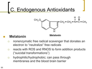 C. Endogenous Antioxidants




        Melatonin
             nonenzymatic free radical scavenger that donates an
              electron to “neutralize” free radicals
             reacts with ROS and RNOS to form addition products
              (“suicidal transformations”)
             hydrophilic/hydrophobic; can pass through
              membranes and the blood brain barrier
88
 