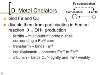 D. Metal Chelators
        bind Fe and Cu
        disable them from participating in Fenton
         reaction  ↓ OH• production
            ferritin – multi-subunit protein shell
             surrounding a Fe+3 core
            transferrin – binds Fe+3
            ceruloplasmin – converts Fe+2 to Fe+3
            albumin – binds Cu+2 tightly and Fe+2 weakly


89
 